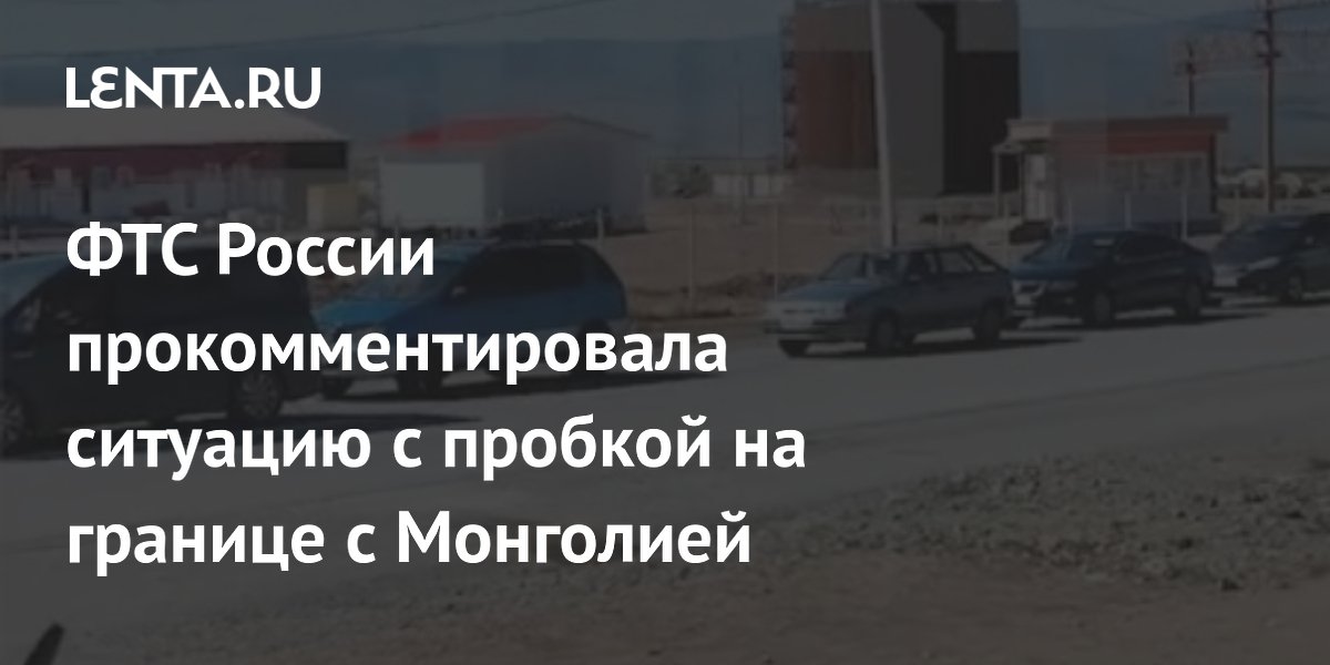 ФТС России прокомментировала ситуацию с пробкой на границе с Монголией