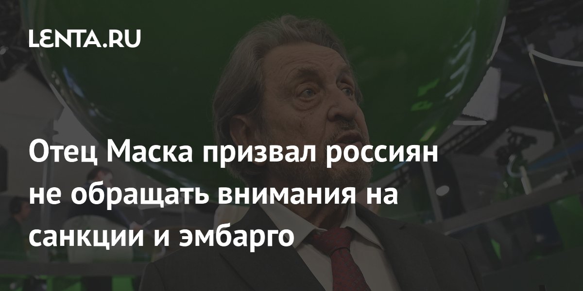 Отец Маска призвал россиян не обращать внимания на санкции и эмбарго