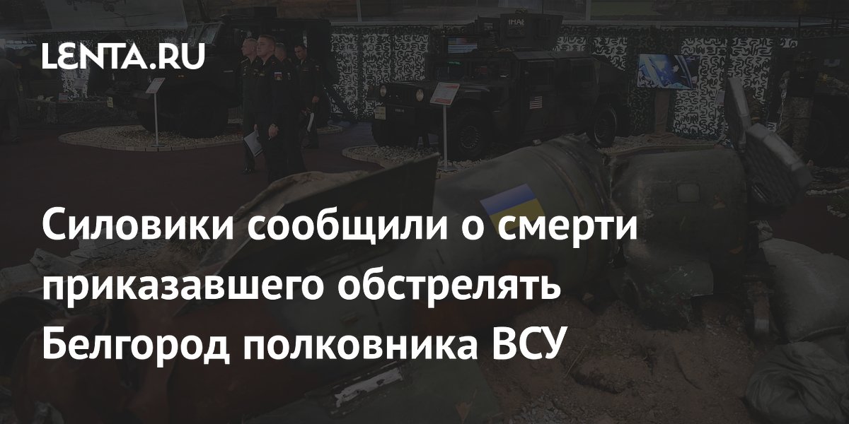 Силовики сообщили о смерти приказавшего обстрелять Белгород полковника ВСУ