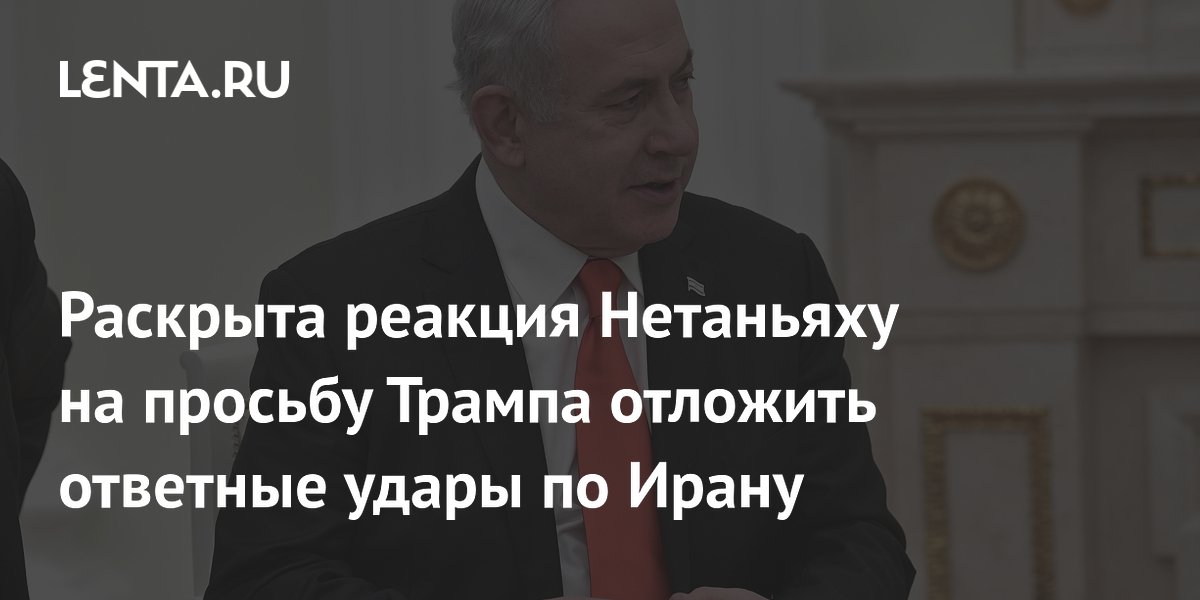Раскрыта реакция Нетаньяху на просьбу Трампа отложить ответные удары по Ирану
