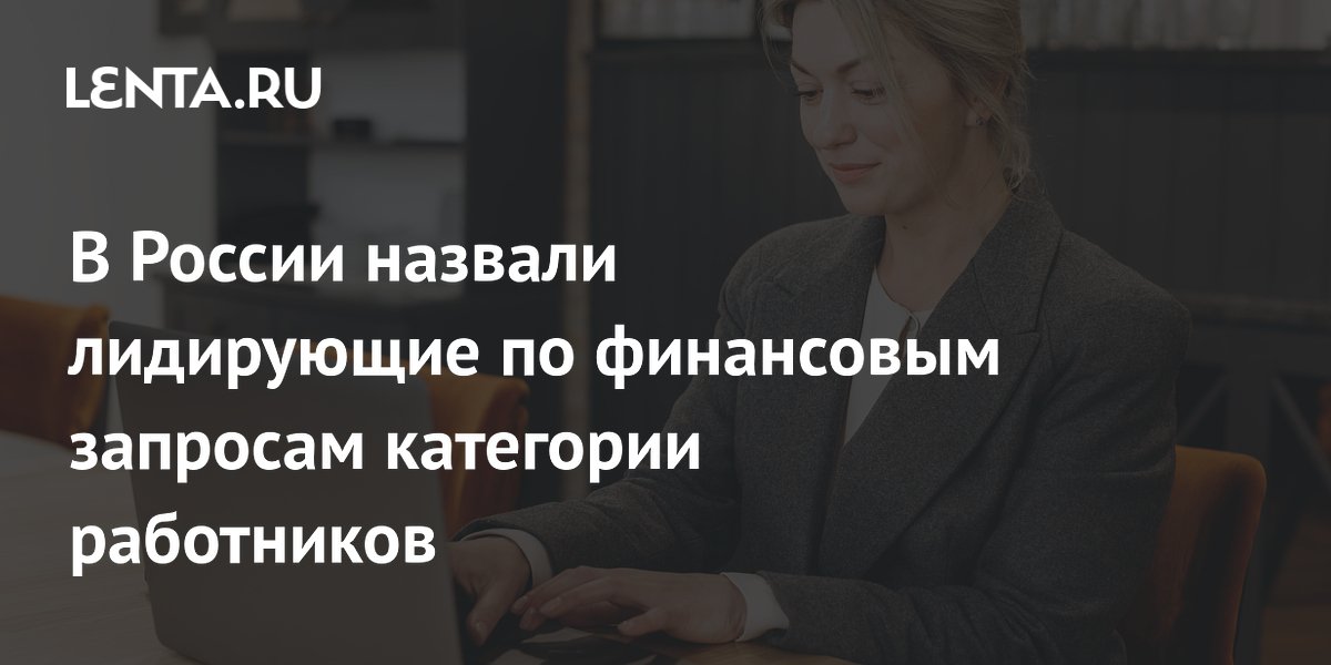 В России назвали лидирующие по финансовым запросам категории работников