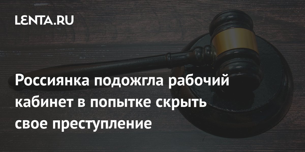 Россиянка подожгла рабочий кабинет в попытке скрыть свое преступление