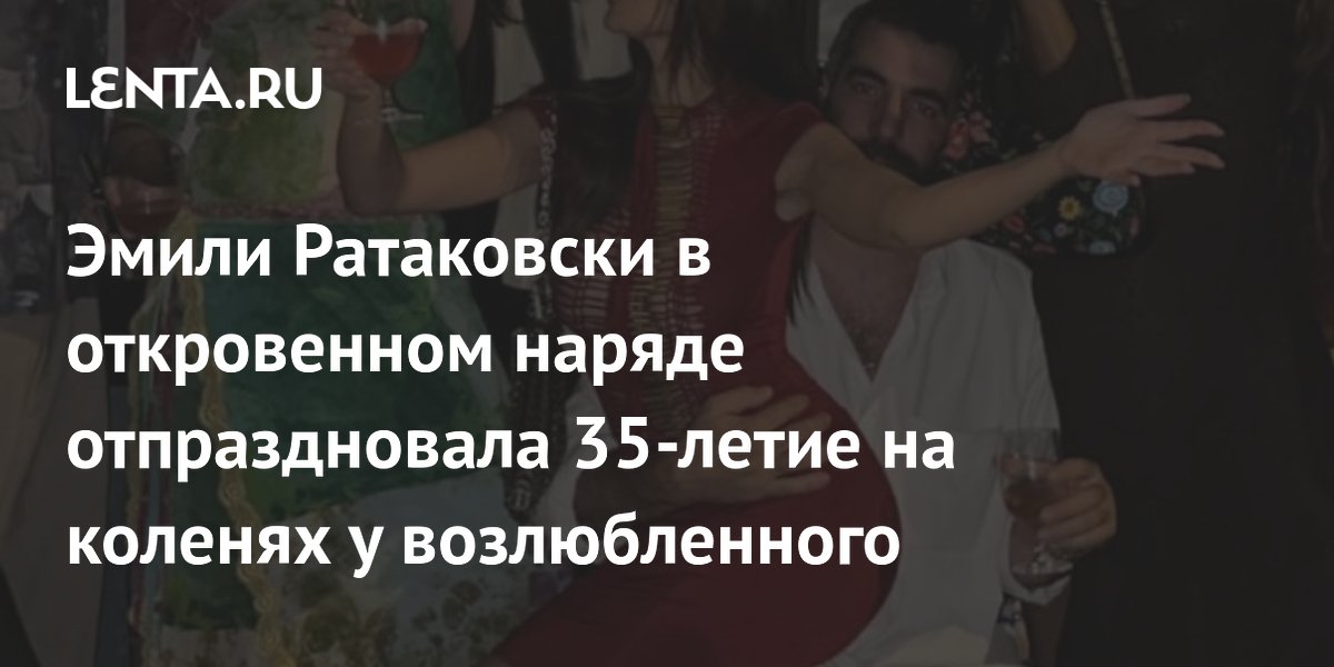 Эмили Ратаковски в откровенном наряде отпраздновала 35-летие на коленях у возлюбленного