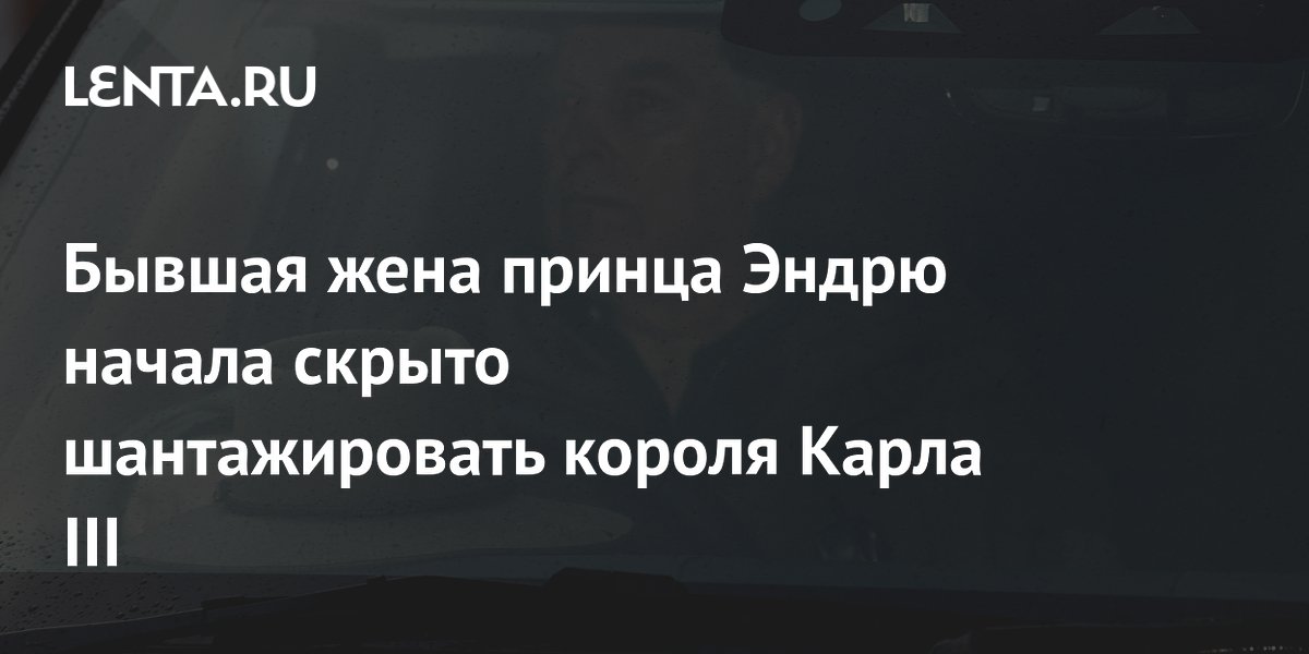 Бывшая жена принца Эндрю начала скрыто шантажировать короля Карла III