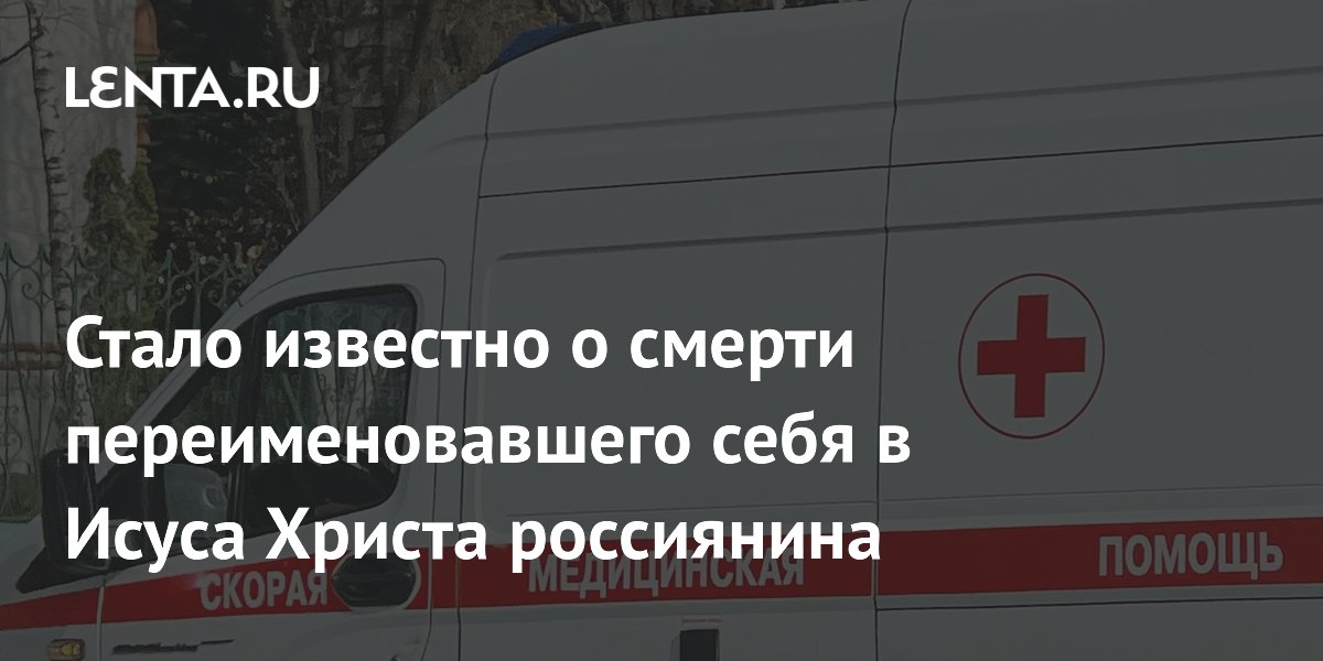 Стало известно о смерти переименовавшего себя в Исуса Христа россиянина