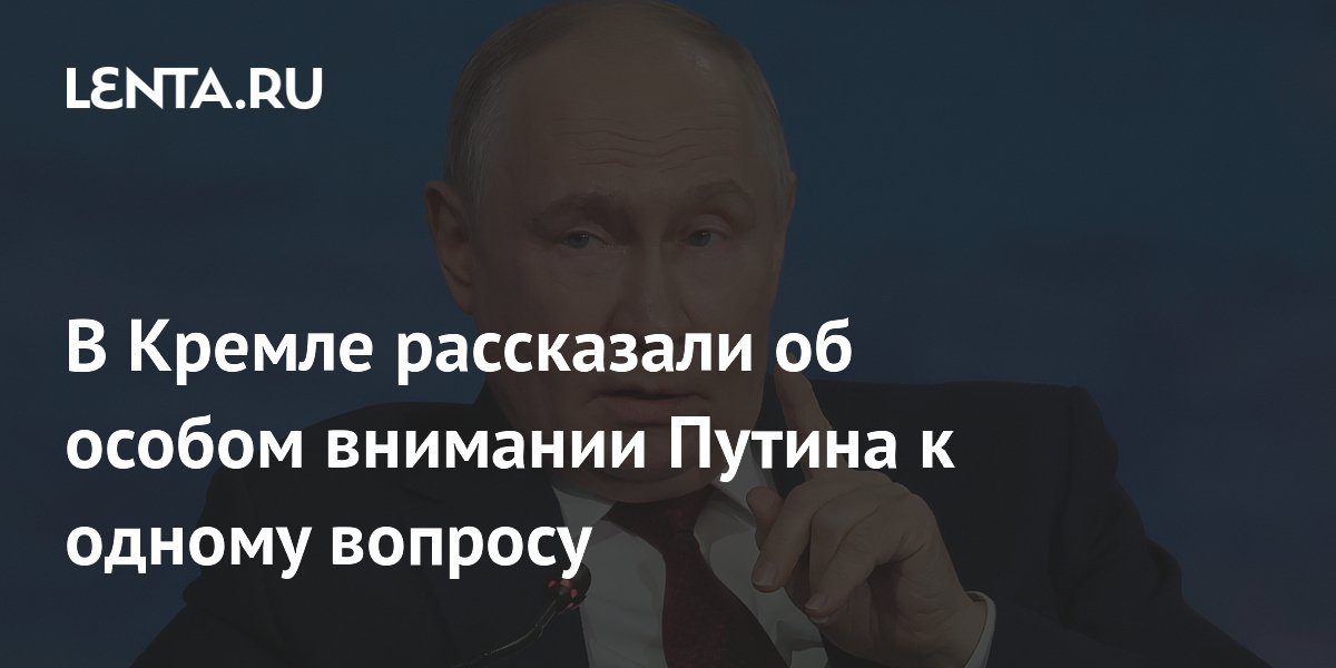 В Кремле рассказали об особом внимании Путина к одному вопросу