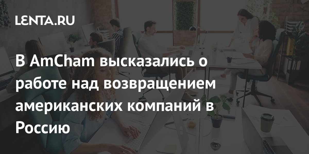 В AmCham высказались о работе над возвращением американских компаний в Россию