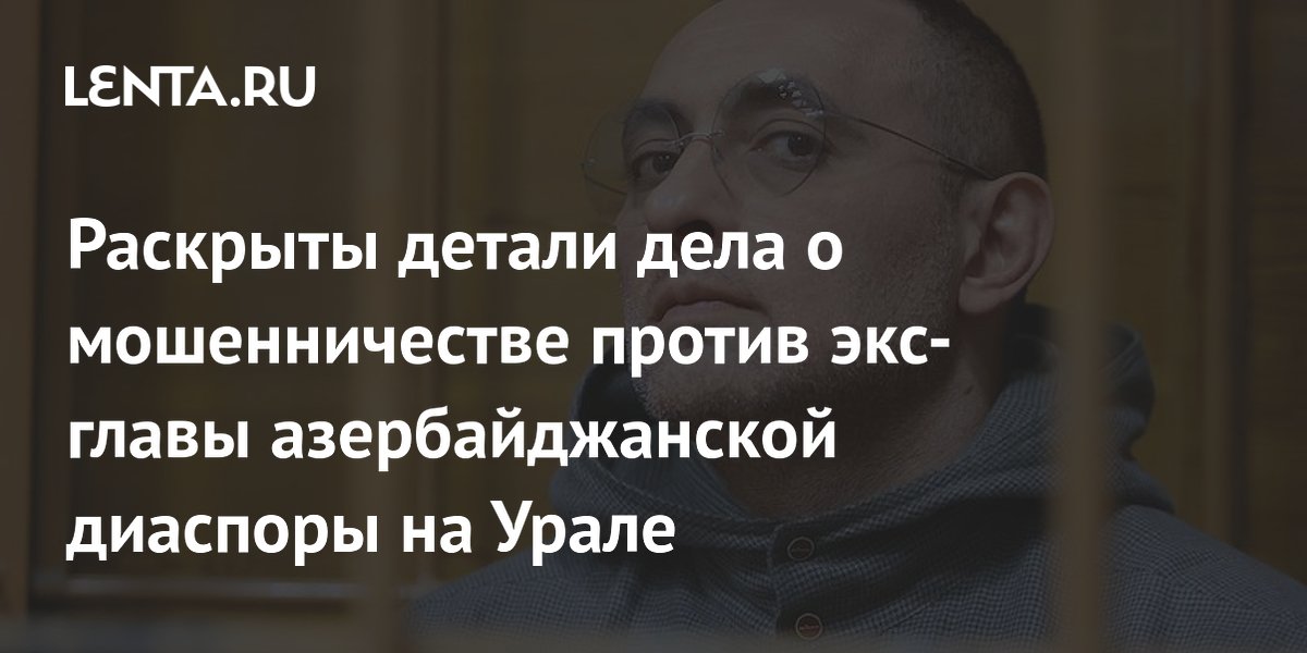 Раскрыты детали дела о мошенничестве против экс-главы азербайджанской диаспоры на Урале