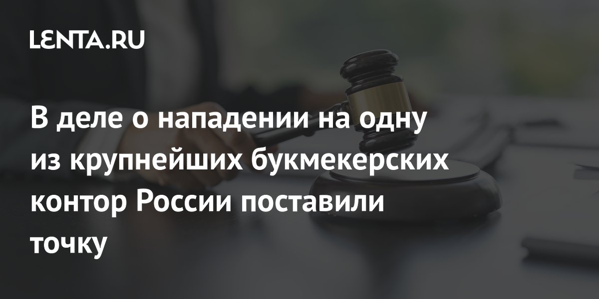 В деле о нападении на одну из крупнейших букмекерских контор России поставили точку