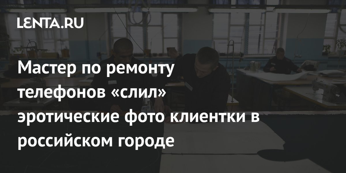 Мастер по ремонту телефонов «слил» эротические фото клиентки в российском городе
