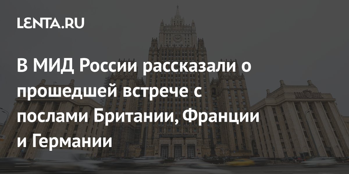 В МИД России рассказали о прошедшей встрече с послами Британии, Франции и Германии