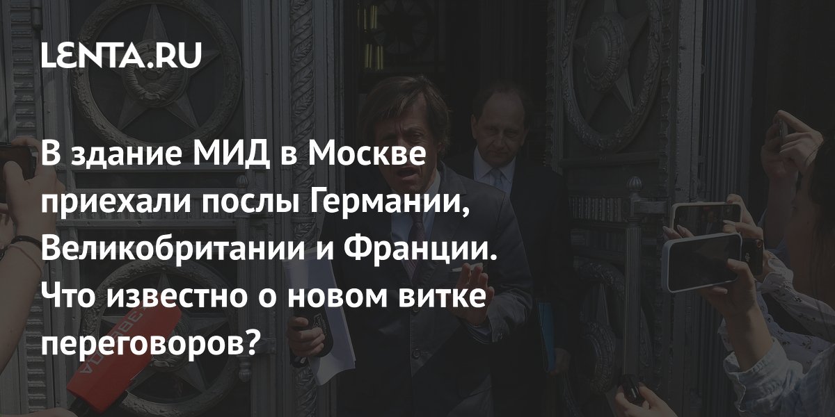 В здание МИД в Москве приехали послы Германии, Великобритании и Франции. Что известно о новом витке переговоров?