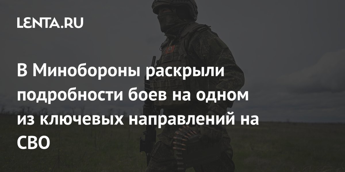 В Минобороны раскрыли подробности боев на одном из ключевых направлений на СВО