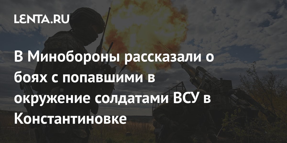 В Минобороны рассказали о боях с попавшими в окружение солдатами ВСУ в Константиновке
