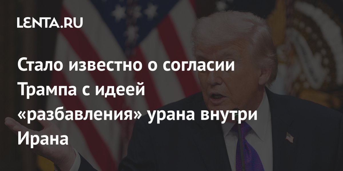 Стало известно о согласии Трампа с идеей «разбавления» урана внутри Ирана