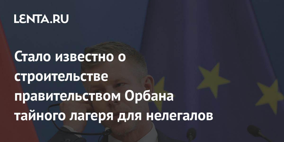 Стало известно о строительстве правительством Орбана тайного лагеря для нелегалов