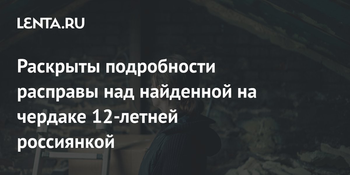 Раскрыты подробности расправы над найденной на чердаке 12-летней россиянкой