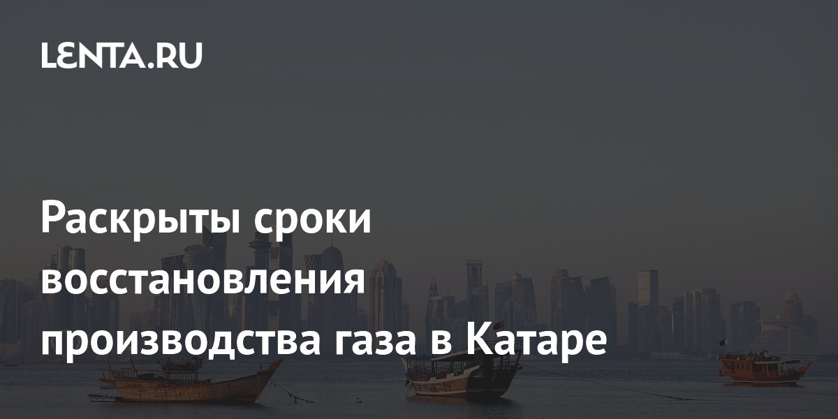 Раскрыты сроки восстановления производства газа в Катаре