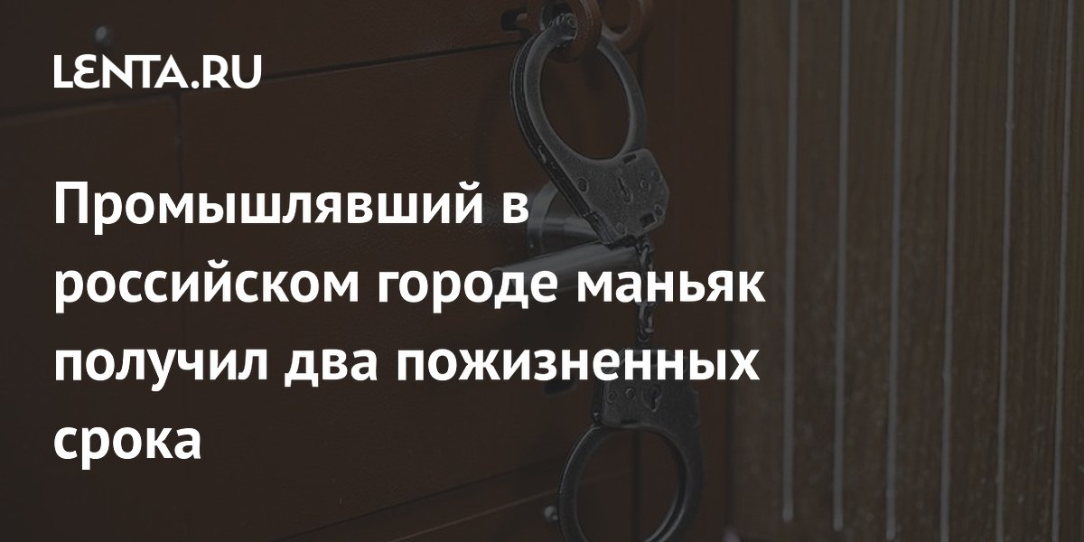Промышлявший в российском городе маньяк получил два пожизненных срока