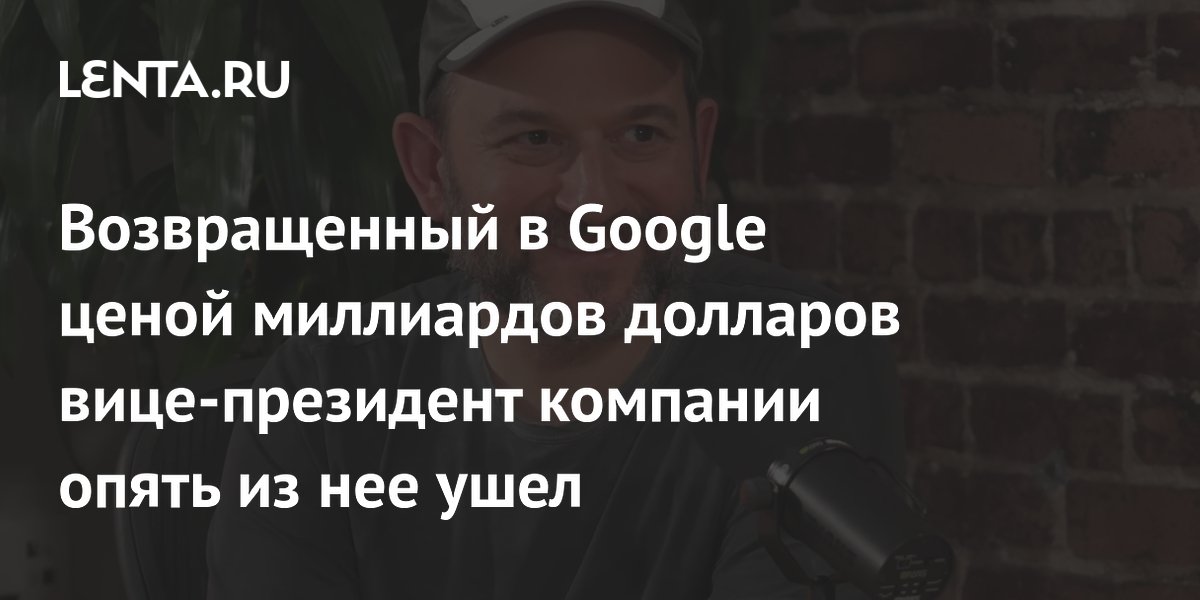 Возвращенный в Google ценой миллиардов долларов вице-президент компании опять из нее ушел