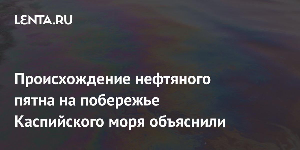 Происхождение нефтяного пятна на побережье Каспийского моря объяснили