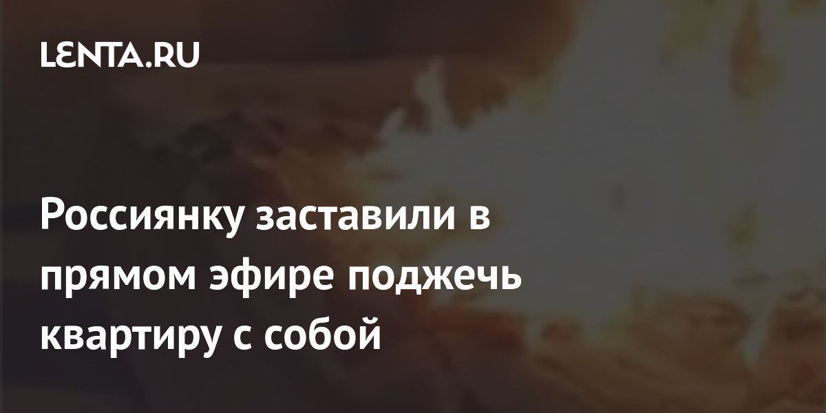 Россиянку заставили в прямом эфире поджечь квартиру с собой