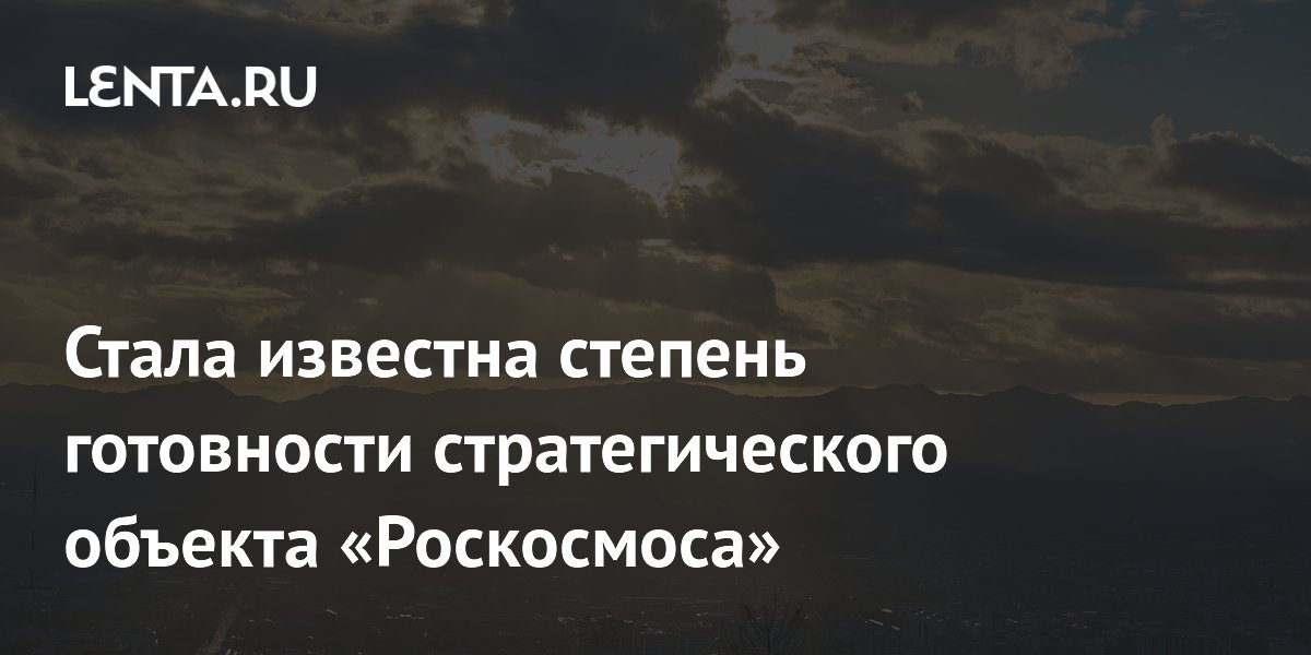 Стала известна степень готовности стратегического объекта «Роскосмоса»
