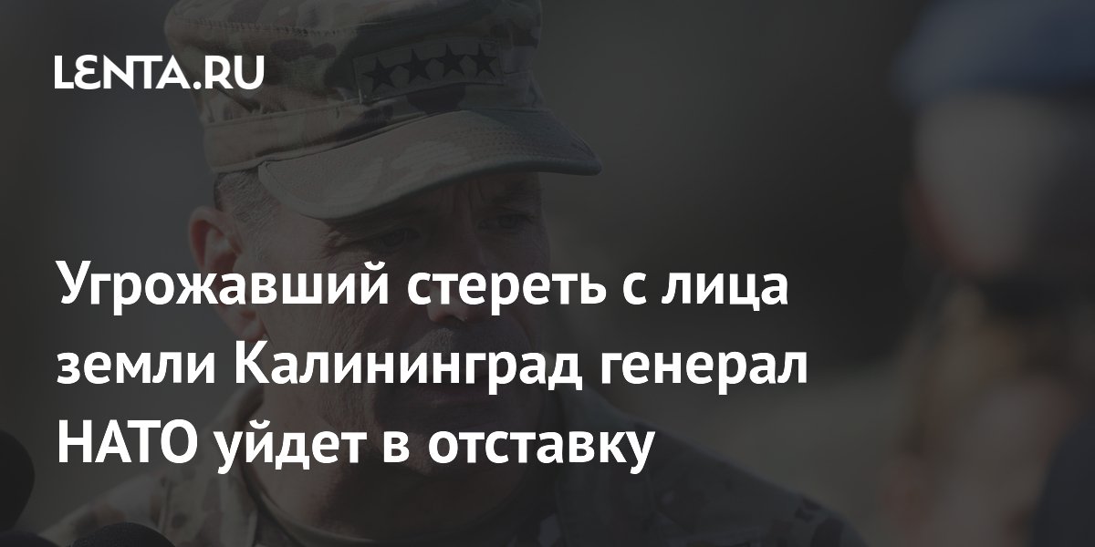 Угрожавший стереть с лица земли Калининград генерал НАТО уйдет в отставку