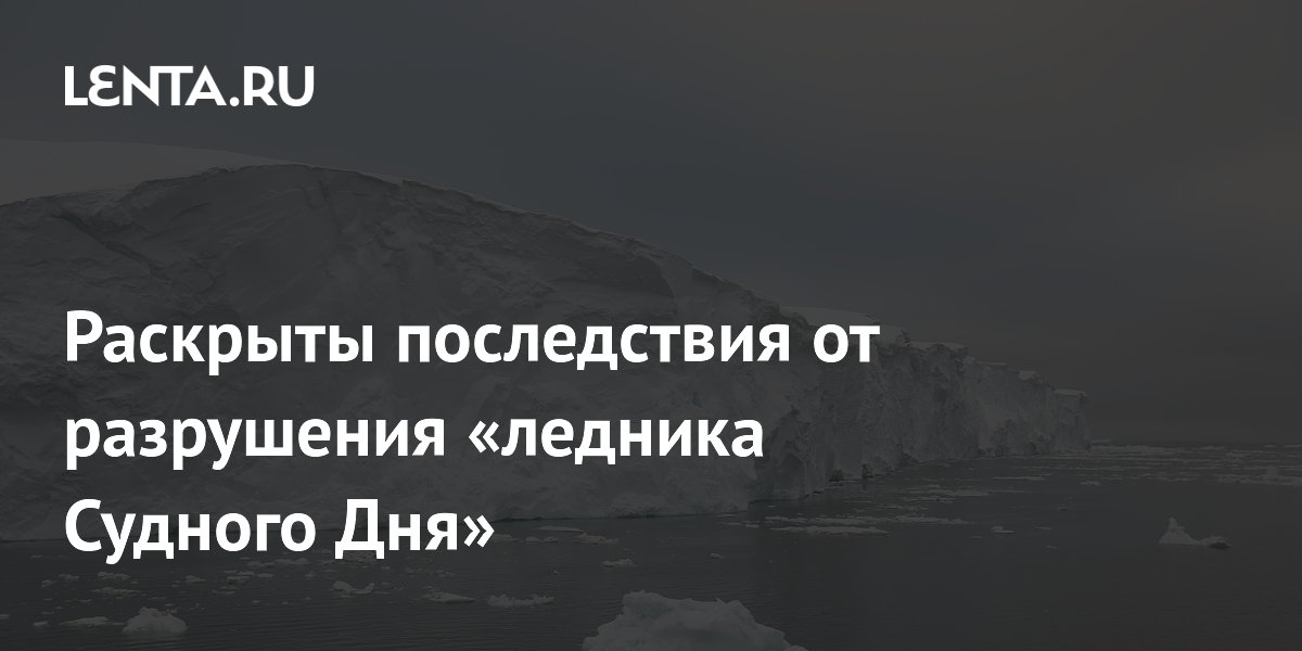 Раскрыты последствия от разрушения «ледника Судного Дня»
