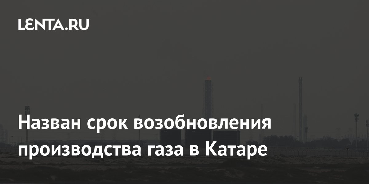 Назван срок возобновления производства газа в Катаре