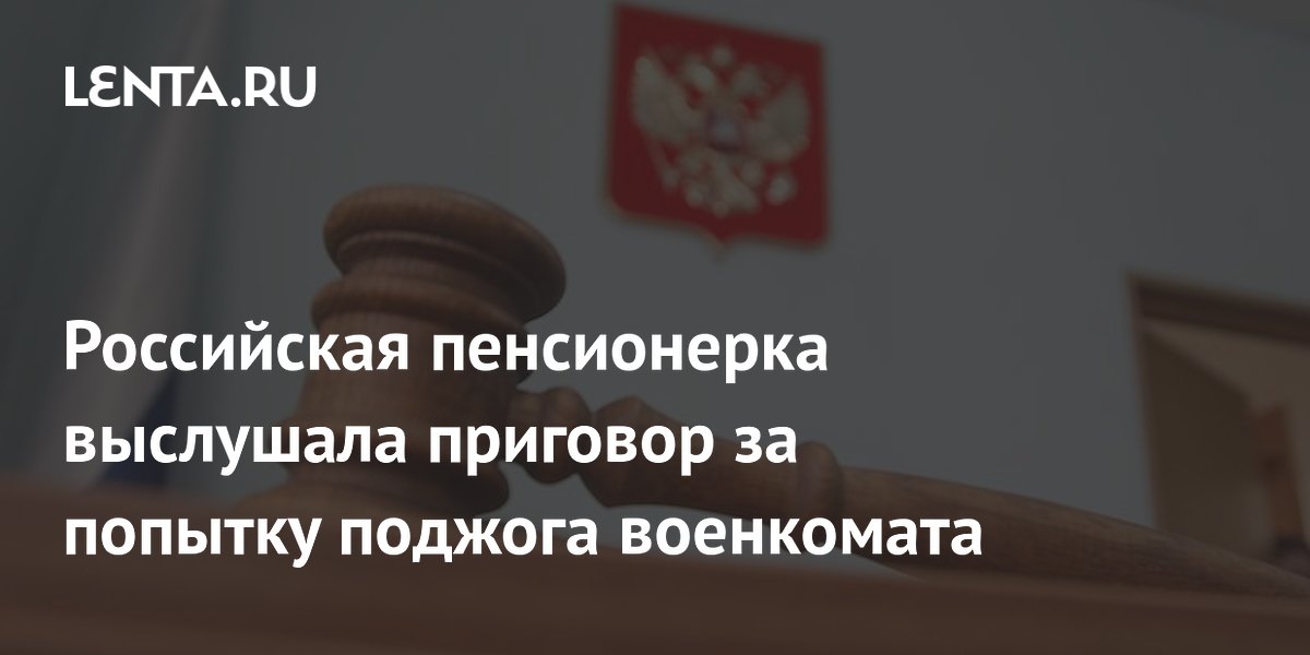 Российская пенсионерка выслушала приговор за попытку поджога военкомата