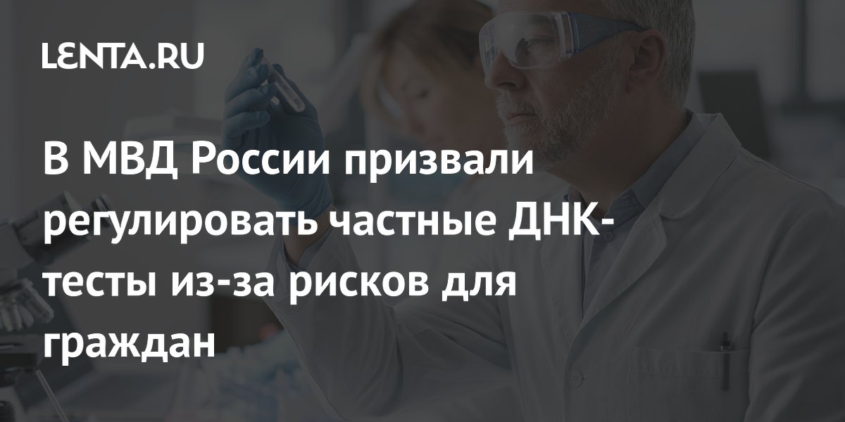 В МВД России призвали регулировать частные ДНК-тесты из-за рисков для граждан