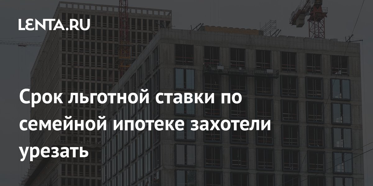 Срок льготной ставки по семейной ипотеке захотели урезать