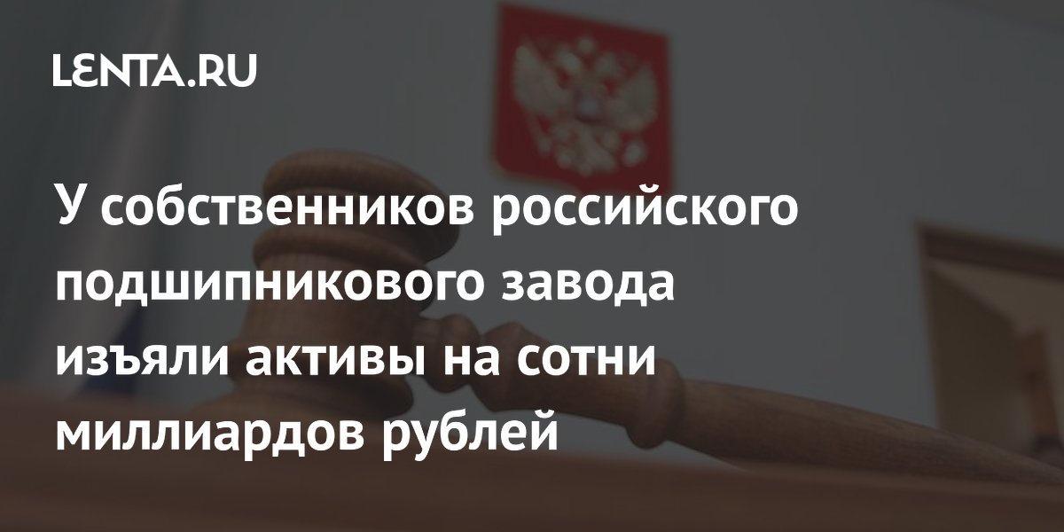 У собственников российского подшипникового завода изъяли активы на сотни миллиардов рублей