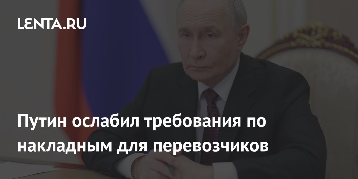 Путин ослабил требования по накладным для перевозчиков