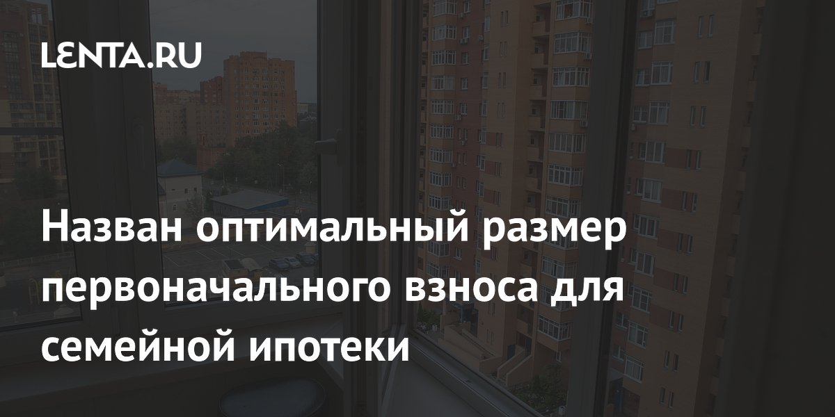Назван оптимальный размер первоначального взноса для семейной ипотеки