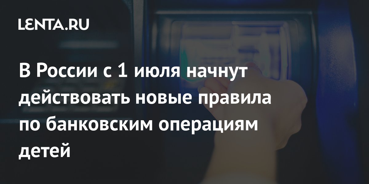В России с 1 июля начнут действовать новые правила по банковским операциям детей