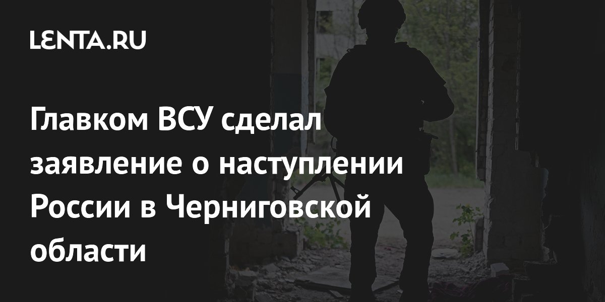 Главком ВСУ сделал заявление о наступлении России в Черниговской области