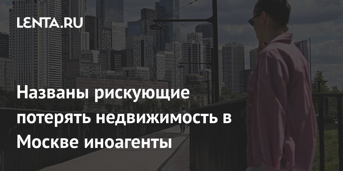 Названы рискующие потерять недвижимость в Москве иноагенты