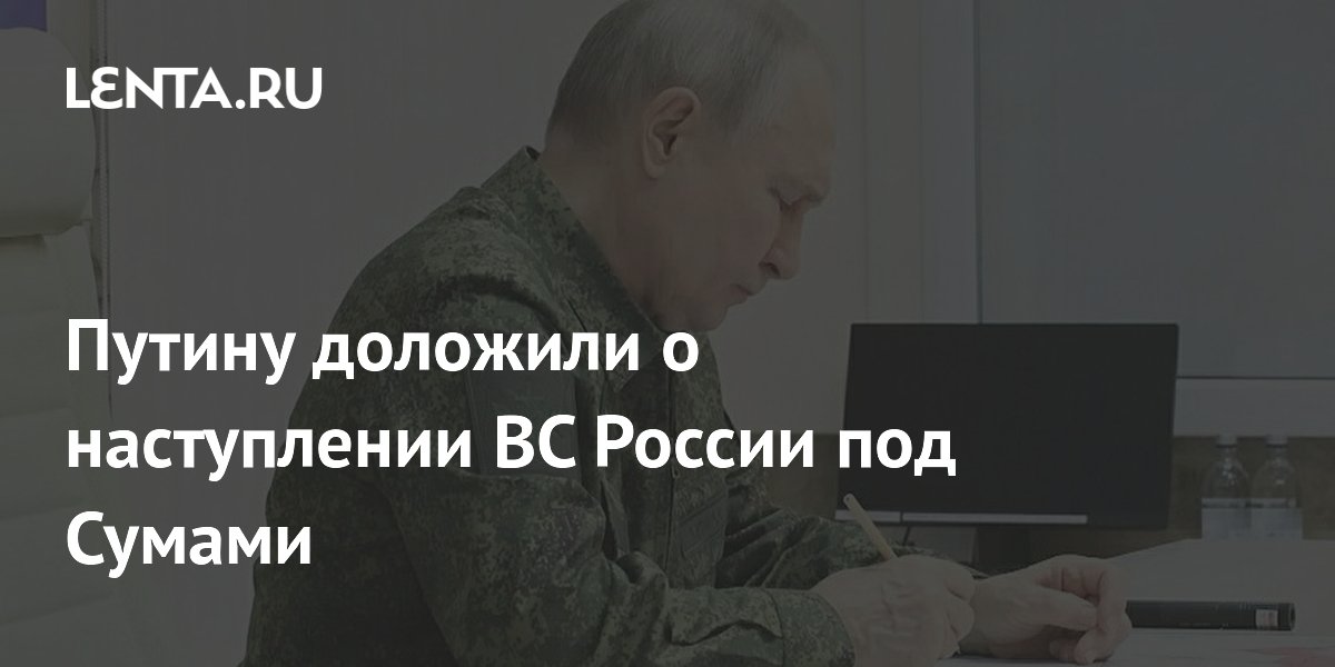 Путину доложили о наступлении ВС России под Сумами