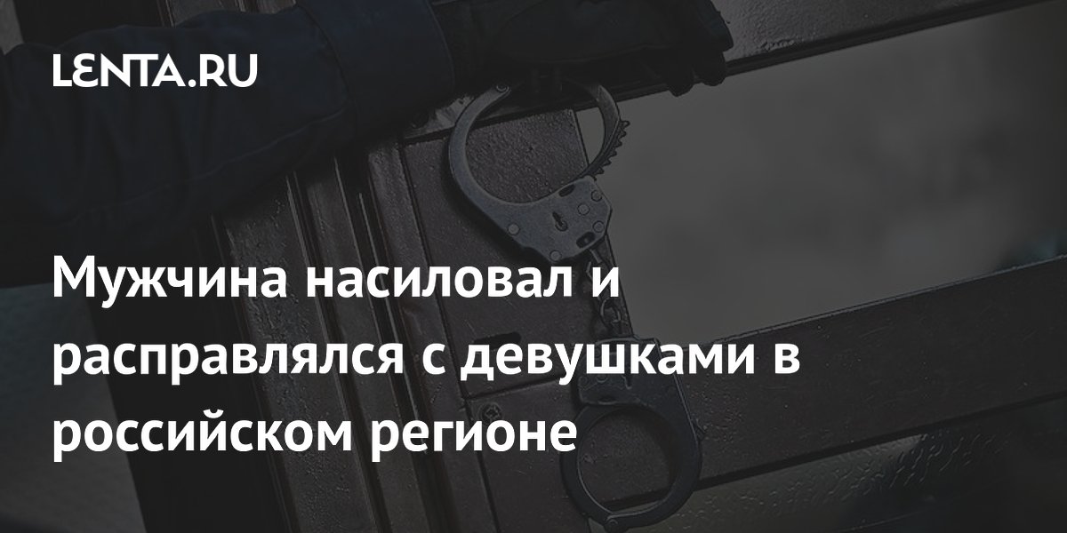 Мужчина насиловал и расправлялся с девушками в российском регионе