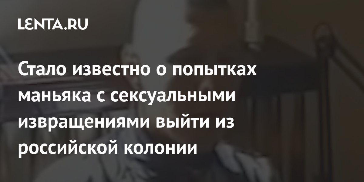 Стало известно о попытках маньяка с сексуальными извращениями выйти из российской колонии