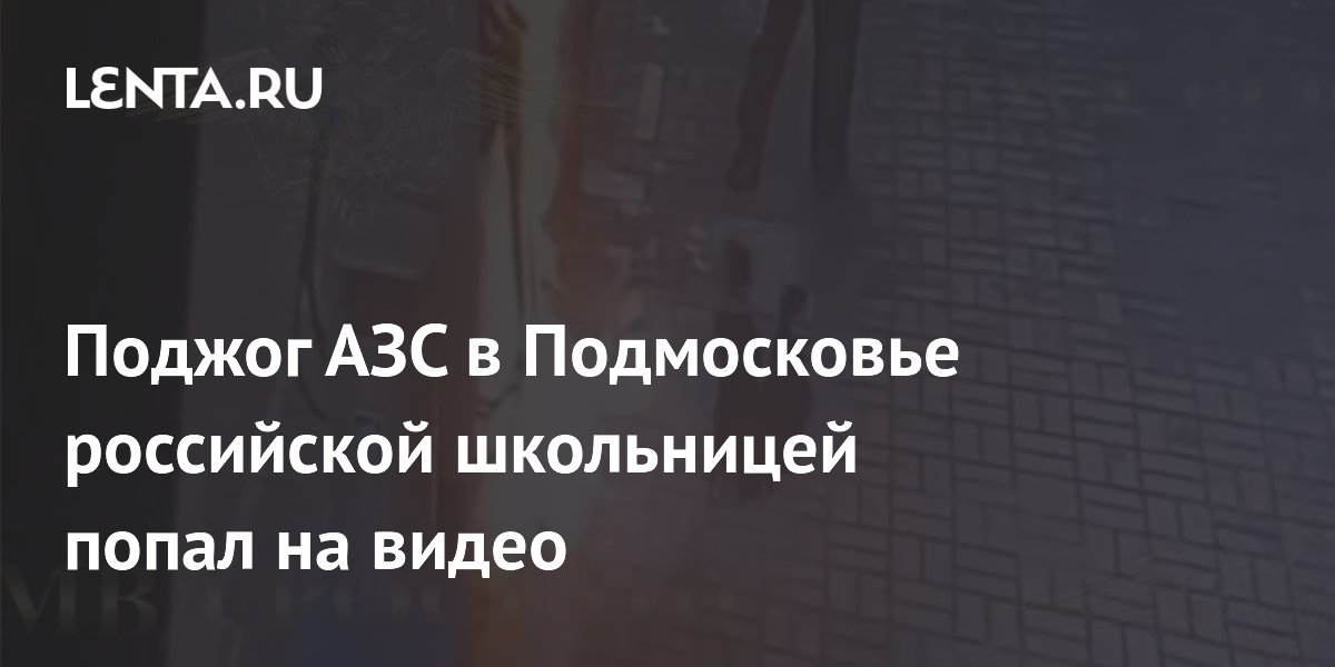 Поджог АЗС в Подмосковье российской школьницей попал на видео