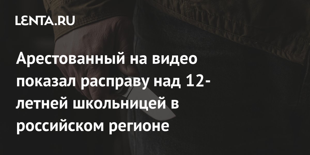 Арестованный на видео показал расправу над 12-летней школьницей в российском регионе