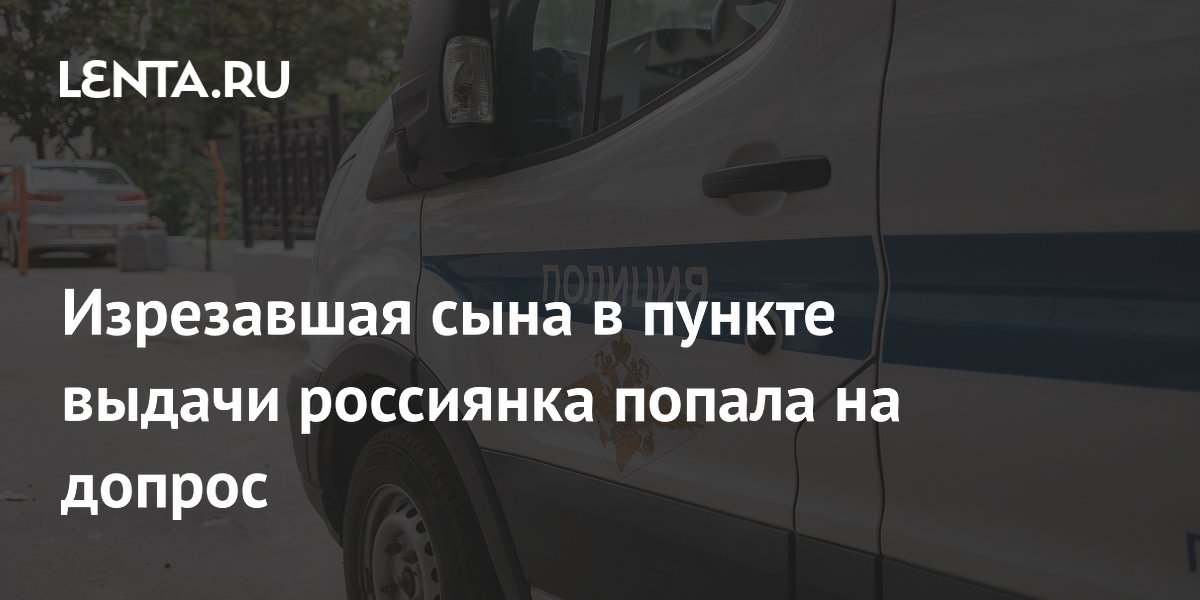 Изрезавшая сына в пункте выдачи россиянка попала на допрос