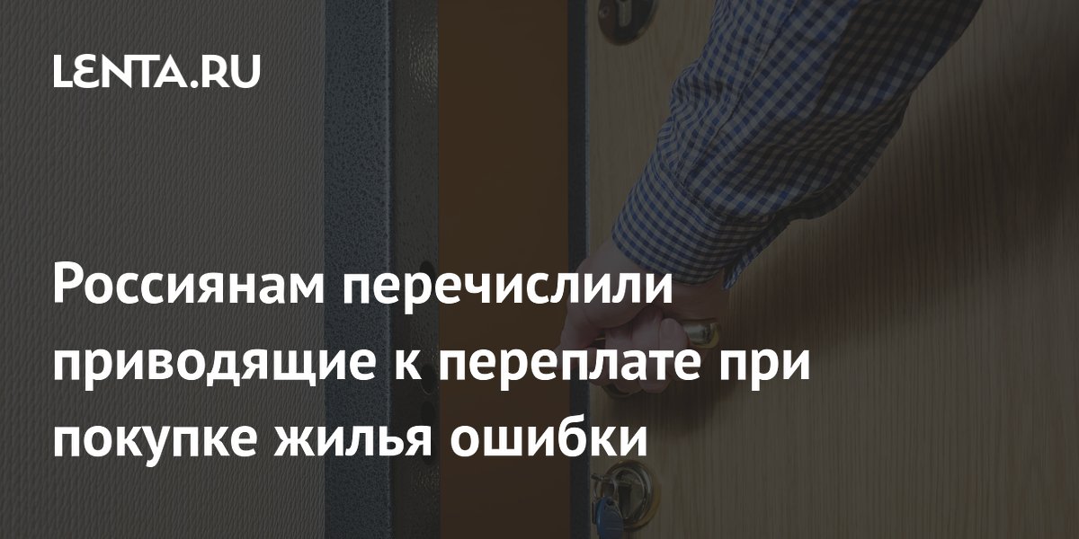 Россиянам перечислили приводящие к переплате при покупке жилья ошибки