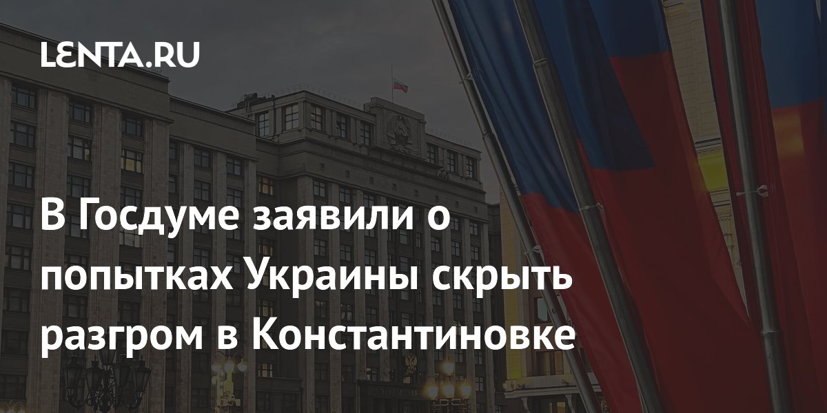 В Госдуме заявили о попытках Украины скрыть разгром в Константиновке