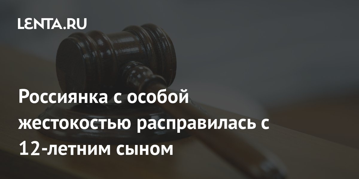 Россиянка с особой жестокостью расправилась с 12-летним сыном