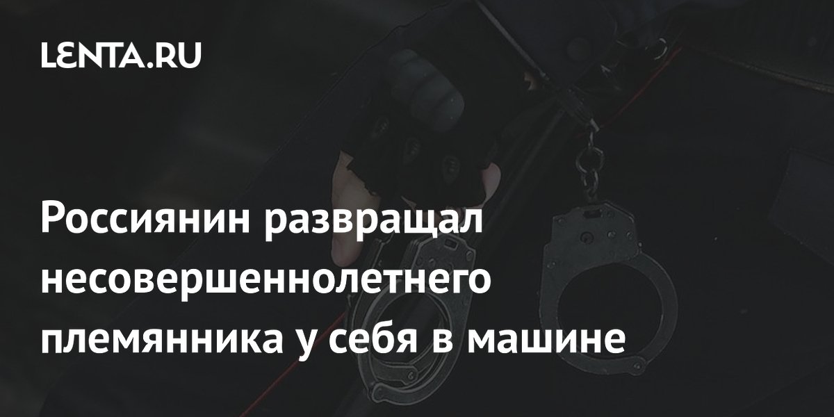 Россиянин развращал несовершеннолетнего племянника у себя в машине