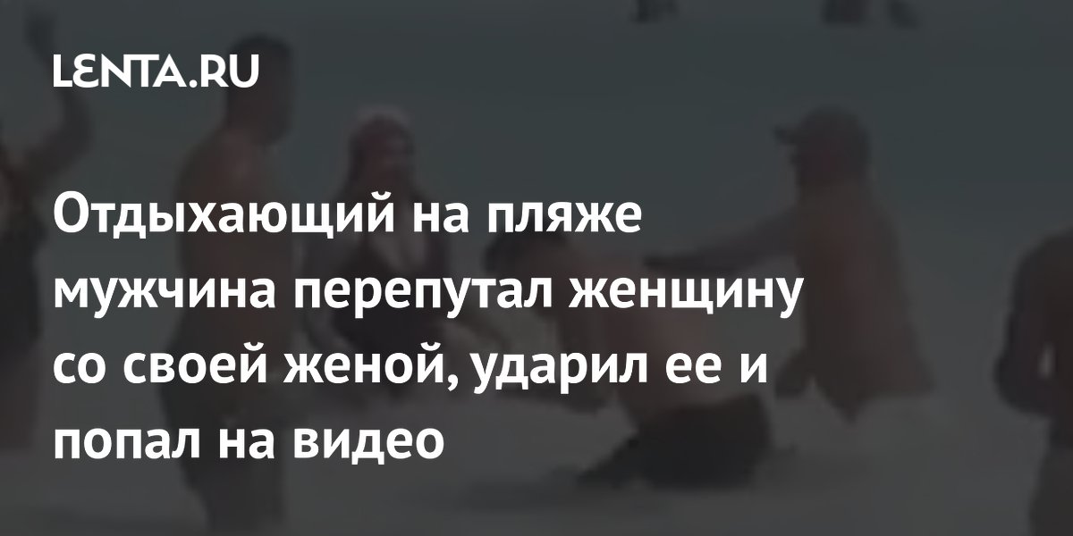 Отдыхающий на пляже мужчина перепутал женщину со своей женой, ударил ее и попал на видео